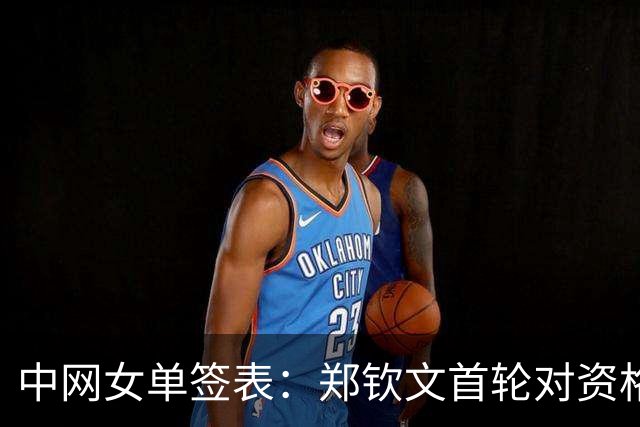中网女单签表：郑钦文首轮对资格赛选手，和王欣瑜都与莱巴同区