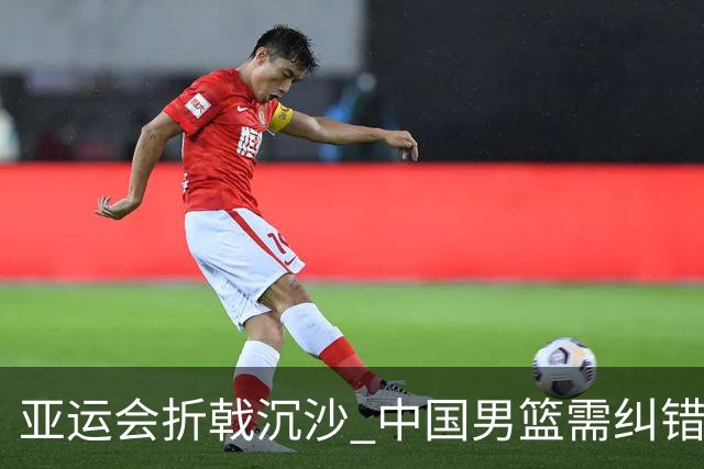 亚运会折戟沉沙 中国男篮需纠错再出发
