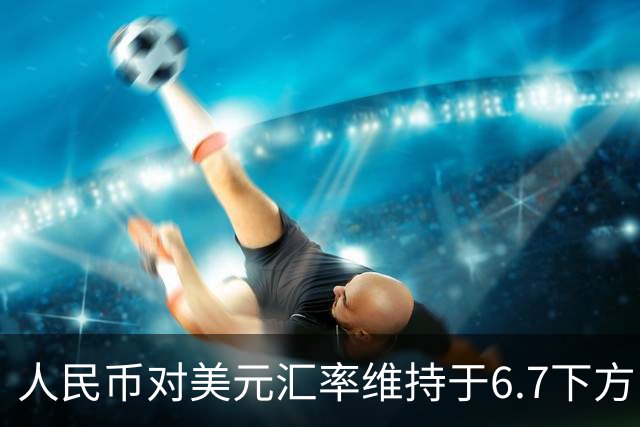 人民币对美元汇率维持于6.7下方，未来如何走？