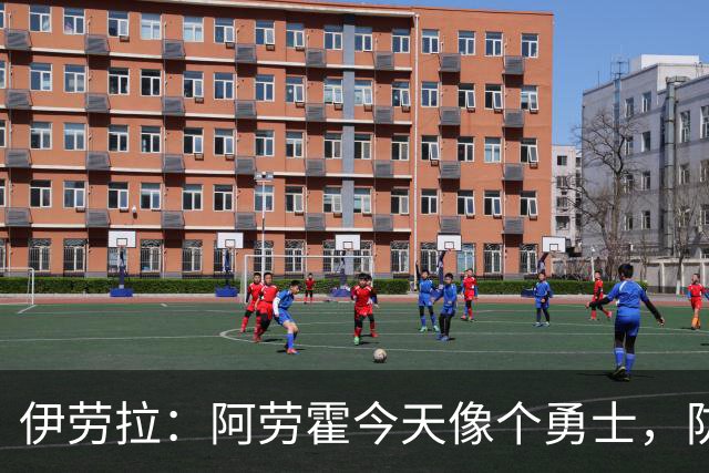 伊劳拉：阿劳霍今天像个勇士，防守出色还参与了首粒进球