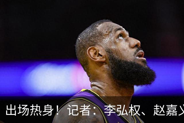 出场热身！记者：李弘权、赵嘉义将出战中国男篮与日本男篮的比赛
