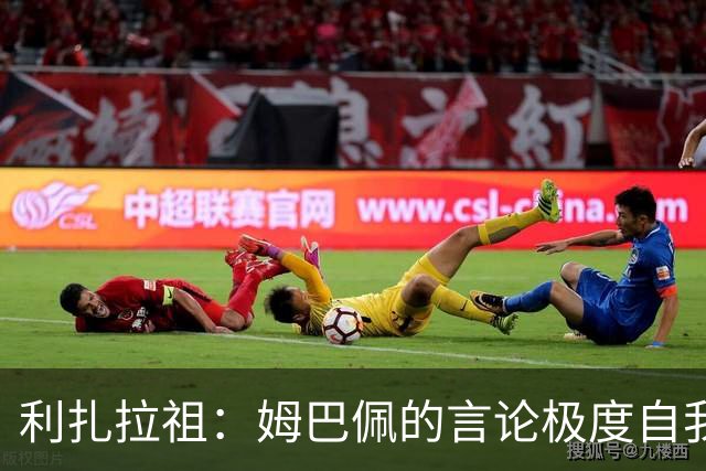 利扎拉祖：姆巴佩的言论极度自我，可别真闹出什么矛盾来
