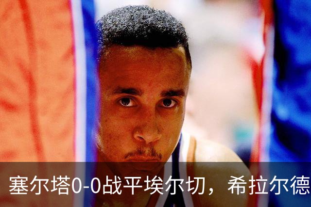 塞尔塔0-0战平埃尔切，希拉尔德斯：今天水平不够，我不满意