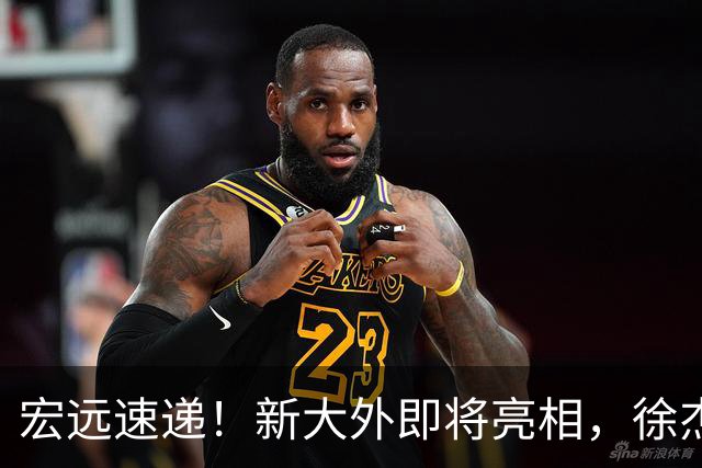 宏远速递！新大外即将亮相，徐杰喜获免测资格，广东官方又整活