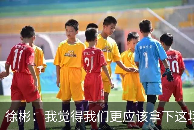 徐彬：我觉得我们更应该拿下这场比赛；教练部署没有任何问题