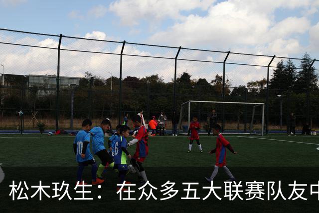 松木玖生：在众多五大联赛队友中，我完全不觉得自己处于劣势