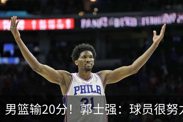 男篮输20分！郭士强：球员很努力，但我不会给自己打分