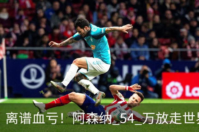 离谱血亏！阿森纳 54 万放走世界级神锋！枪手悔到拍大腿