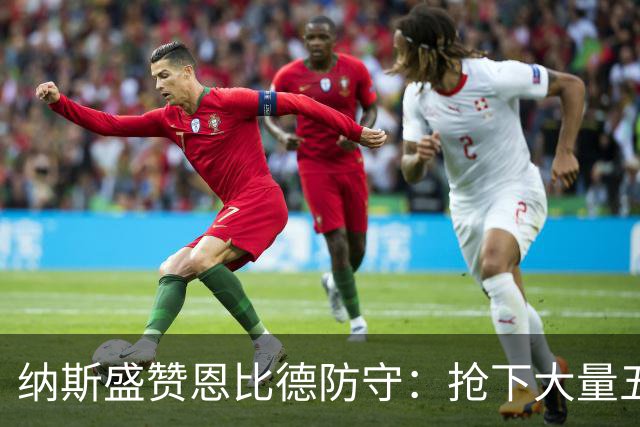 纳斯盛赞恩比德防守：抢下大量五五开球权 换防小个脚步到位！