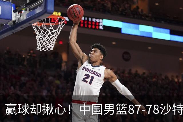 赢球却揪心！中国男篮87-78沙特，下半场险崩盘，暴露出3大隐患