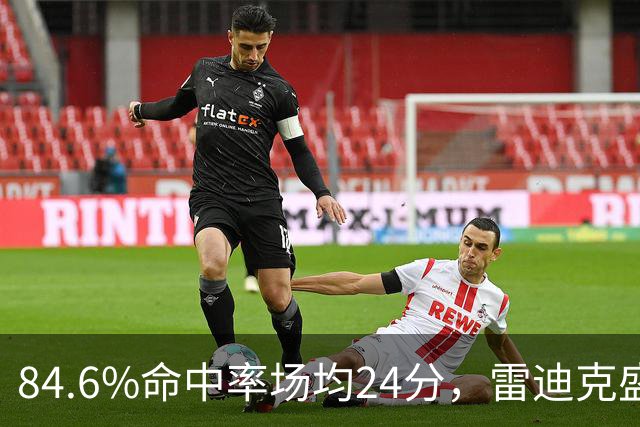 84.6%命中率场均24分，雷迪克盛赞新中锋