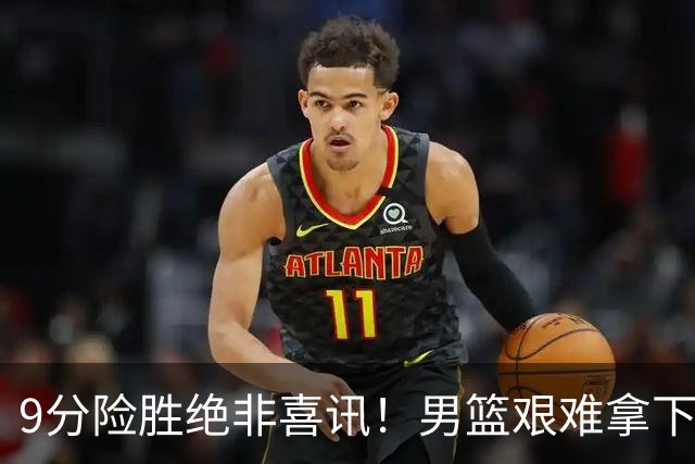 9分险胜绝非喜讯！男篮艰难拿下沙特，三大隐患横在冲冠路上