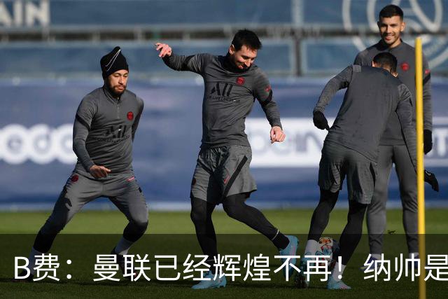 B费：曼联已经辉煌不再！纳帅是曼联换帅首选！红军不排除签莫拉
