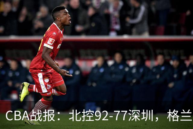CBA战报：北控92-77深圳，格兰特-里勒22+5+5