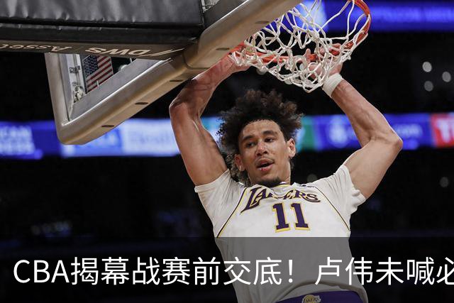 CBA揭幕战赛前交底！卢伟未喊必赢，顾全坦言学习，贺希宁表态挺强硬