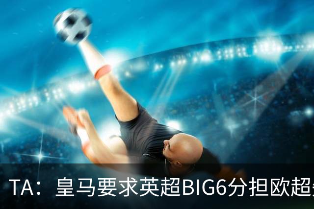 TA：皇马要求英超BIG6分担欧超失败成本，总金额可能高达8000万欧